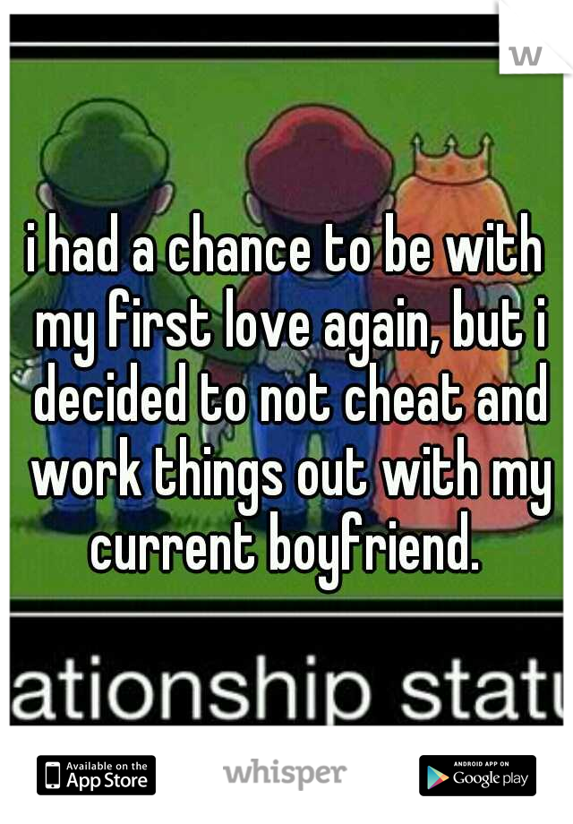 i had a chance to be with my first love again, but i decided to not cheat and work things out with my current boyfriend. 
