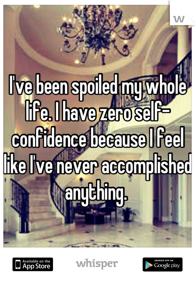 I've been spoiled my whole life. I have zero self-confidence because I feel like I've never accomplished anything. 