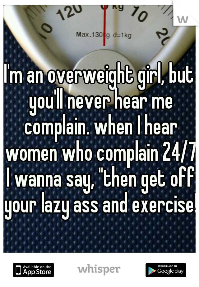 I'm an overweight girl, but you'll never hear me complain. when I hear women who complain 24/7 I wanna say, "then get off your lazy ass and exercise!"