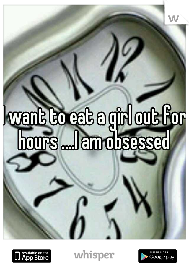 I want to eat a girl out for hours ....I am obsessed 