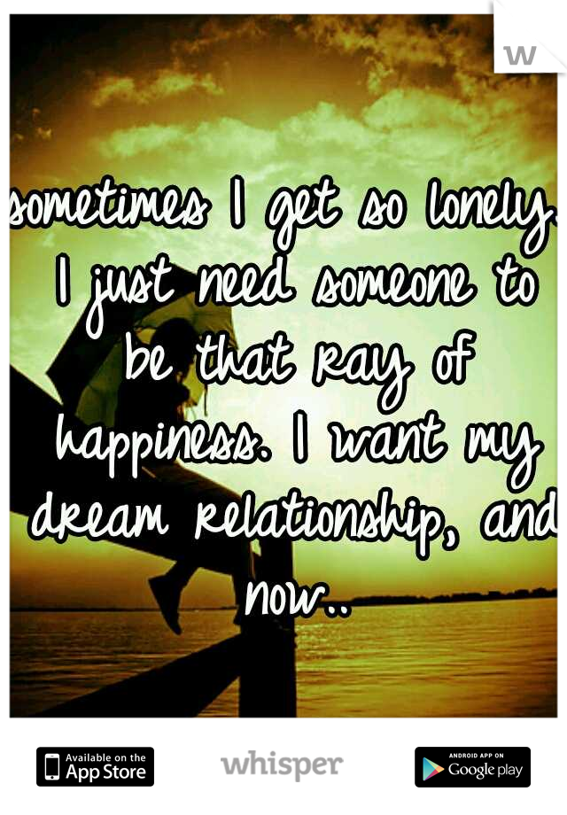 sometimes I get so lonely. I just need someone to be that ray of happiness. I want my dream relationship, and now..