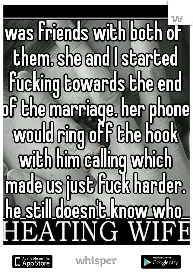was friends with both of them. she and I started fucking towards the end of the marriage. her phone would ring off the hook with him calling which made us just fuck harder. he still doesn't know who 