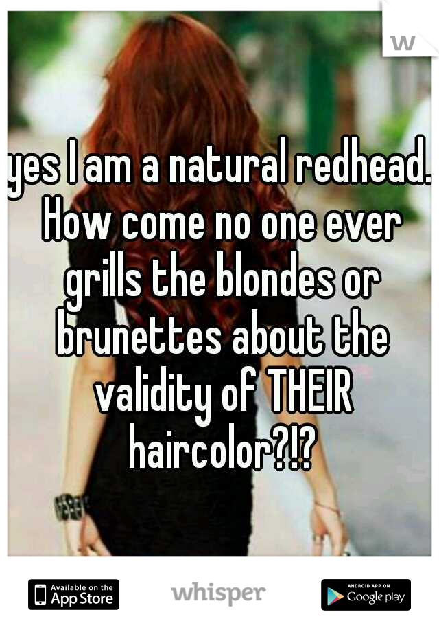 yes I am a natural redhead. How come no one ever grills the blondes or brunettes about the validity of THEIR haircolor?!?