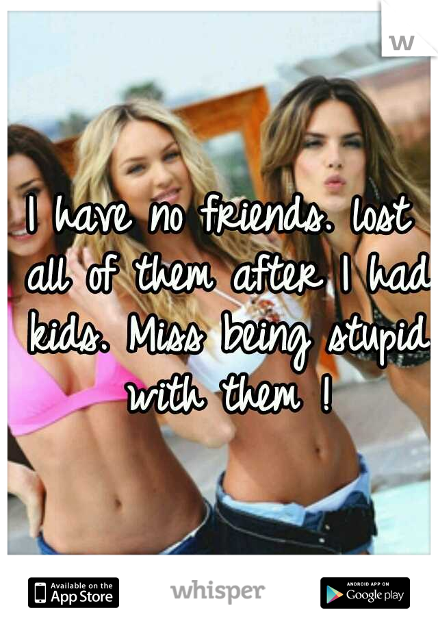 I have no friends. lost all of them after I had kids. Miss being stupid with them !