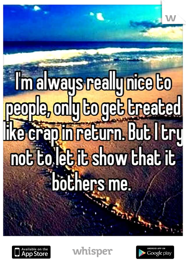 I'm always really nice to people, only to get treated like crap in return. But I try not to let it show that it bothers me. 