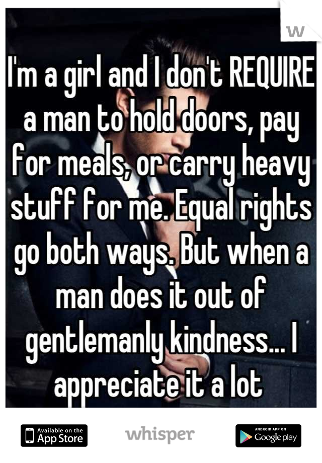 I'm a girl and I don't REQUIRE a man to hold doors, pay for meals, or carry heavy stuff for me. Equal rights go both ways. But when a man does it out of gentlemanly kindness... I appreciate it a lot 