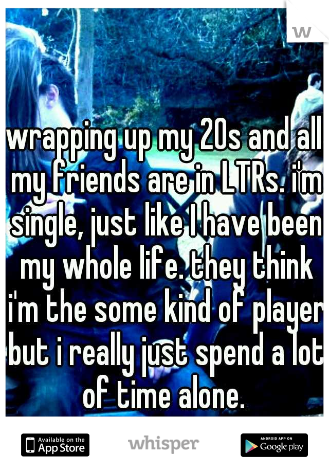 wrapping up my 20s and all my friends are in LTRs. i'm single, just like I have been my whole life. they think i'm the some kind of player but i really just spend a lot of time alone. 
