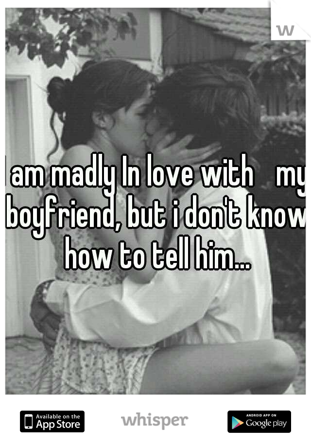 I am madly In love with
 my boyfriend, but i don't know how to tell him...