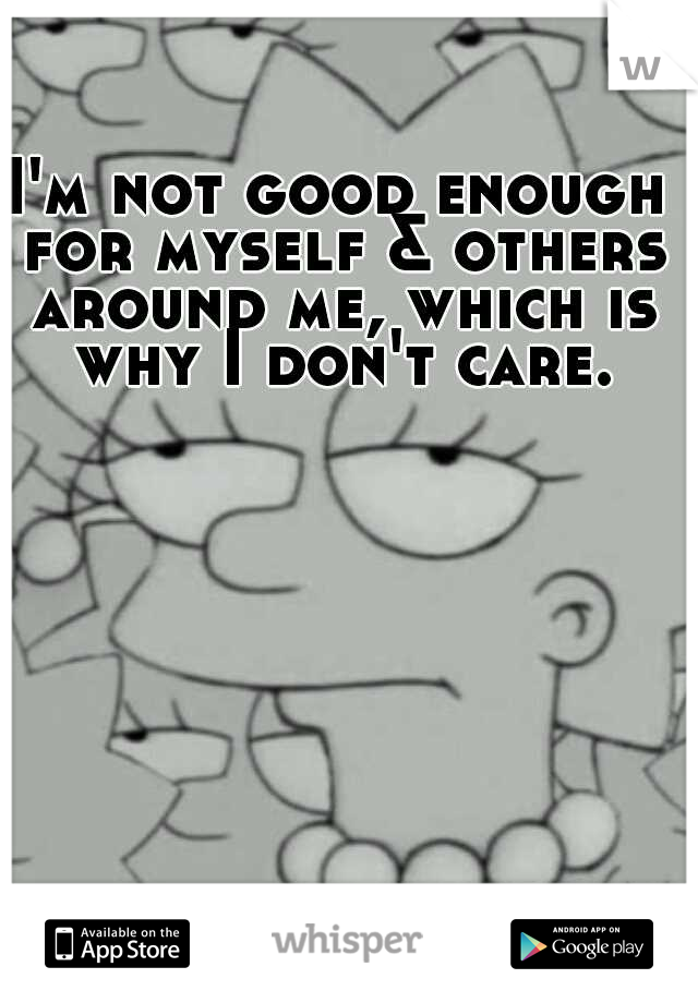 I'm not good enough for myself & others around me, which is why I don't care.