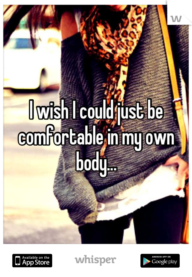 I wish I could just be comfortable in my own body...