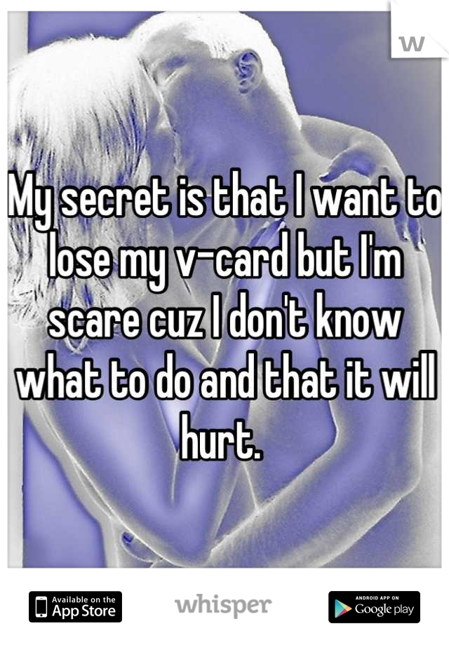 My secret is that I want to lose my v-card but I'm scare cuz I don't know what to do and that it will hurt. 