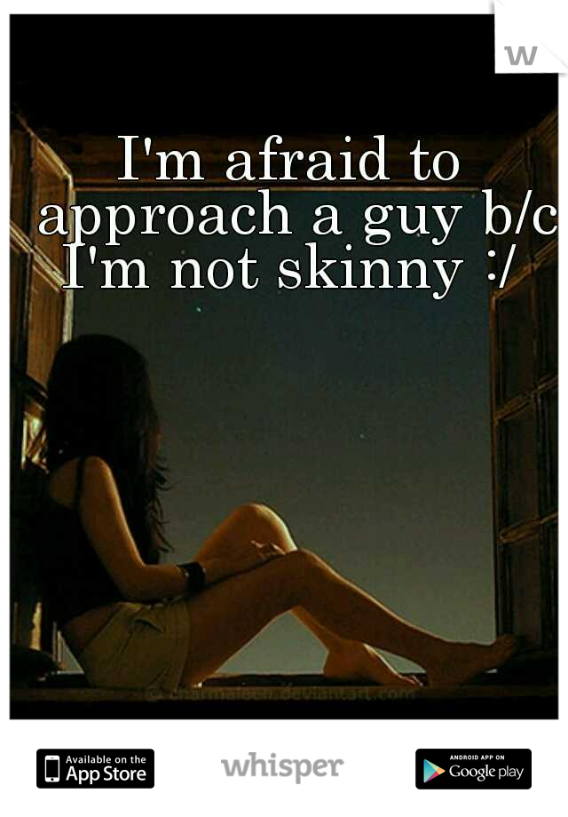 I'm afraid to approach a guy b/c I'm not skinny :/ 