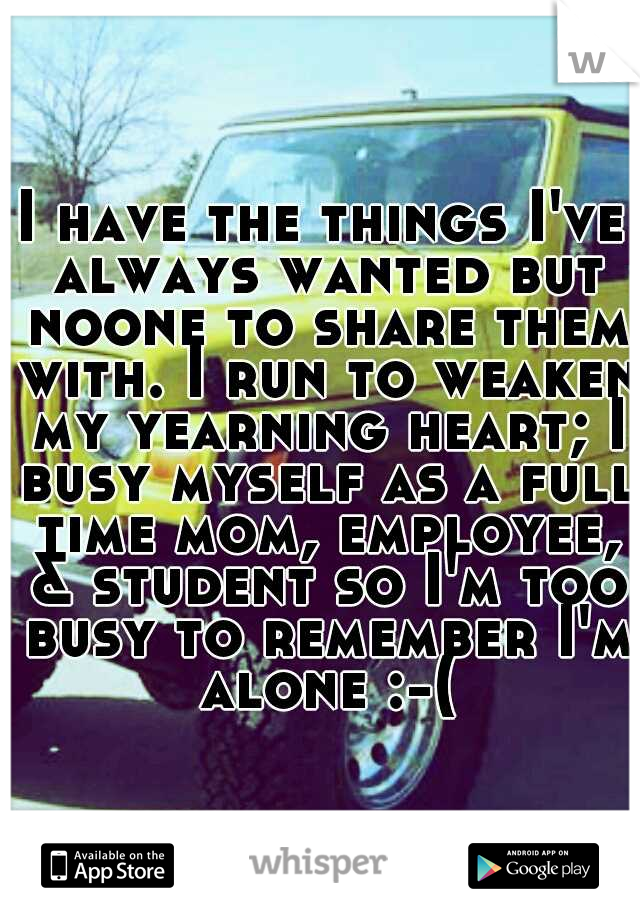 I have the things I've always wanted but noone to share them with. I run to weaken my yearning heart; I busy myself as a full time mom, employee, & student so I'm too busy to remember I'm alone :-(