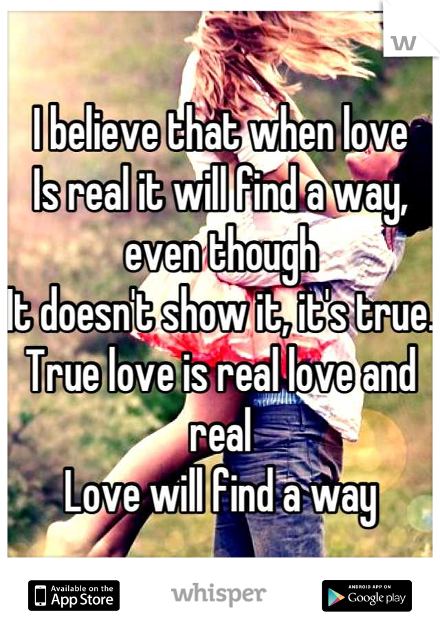 I believe that when love 
Is real it will find a way, even though
It doesn't show it, it's true. 
True love is real love and real
Love will find a way