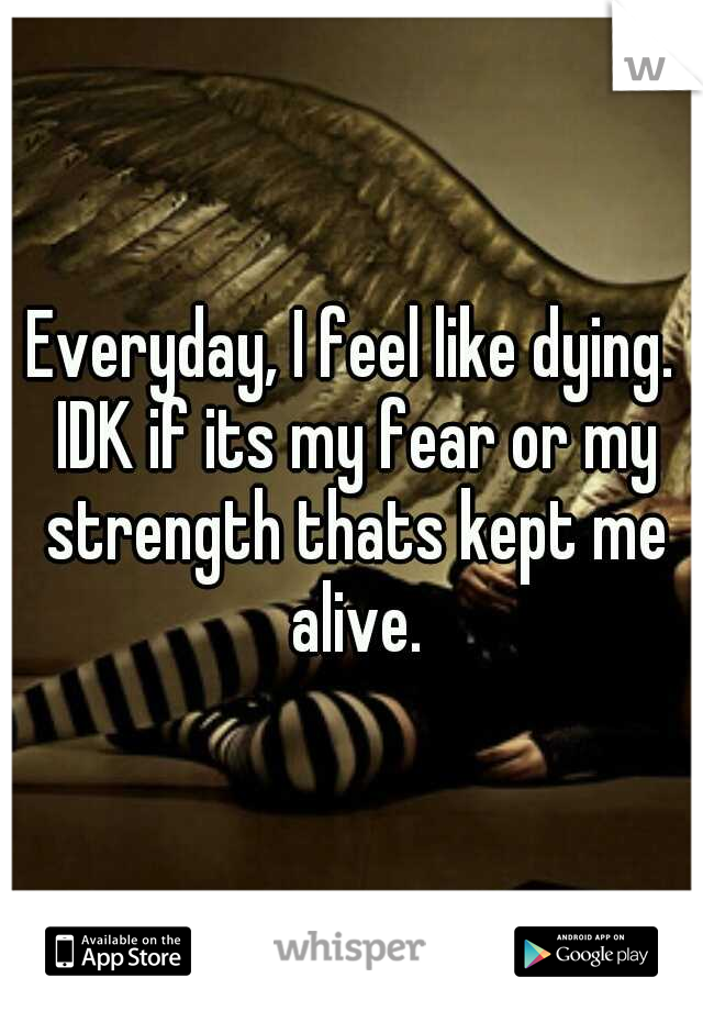 Everyday, I feel like dying. IDK if its my fear or my strength thats kept me alive.