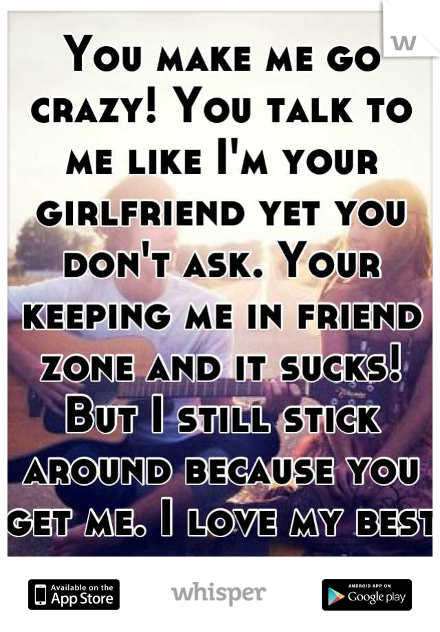 You make me go crazy! You talk to me like I'm your girlfriend yet you don't ask. Your keeping me in friend zone and it sucks! But I still stick around because you get me. I love my best friend...