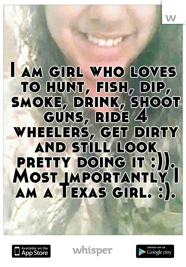 I am girl who loves to hunt, fish, dip, smoke, drink, shoot guns, ride 4 wheelers, get dirty and still look pretty doing it :)). Most importantly I am a Texas girl. :).
