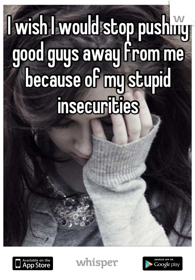 I wish I would stop pushing good guys away from me because of my stupid insecurities