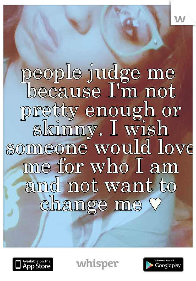 people judge me because I'm not pretty enough or skinny. I wish someone would love me for who I am and not want to change me ♥