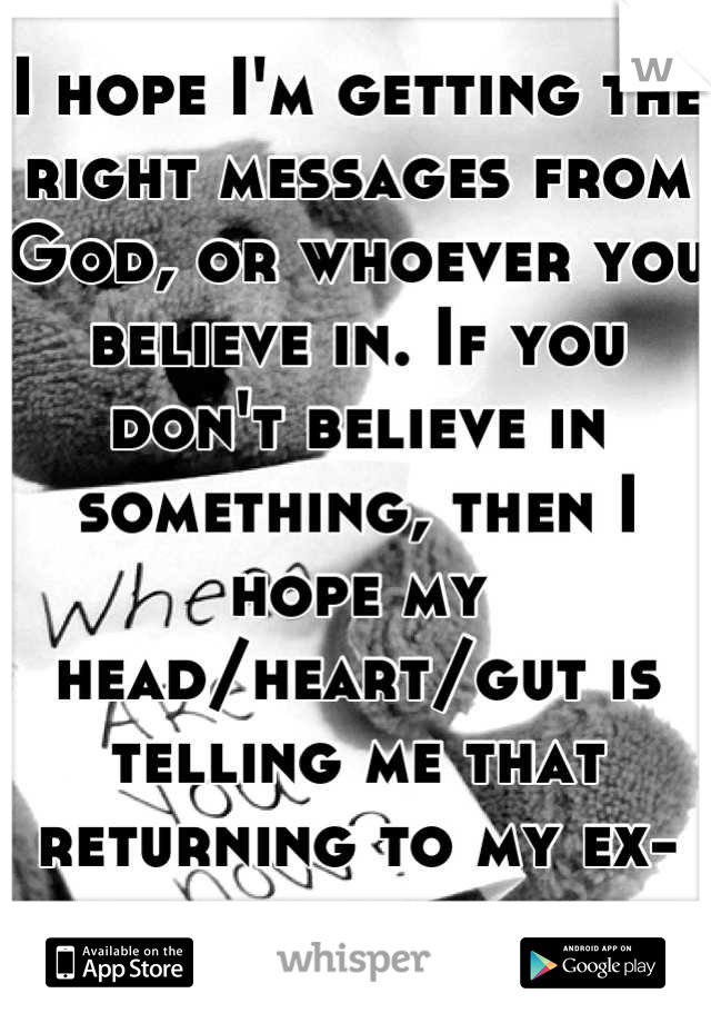 I hope I'm getting the right messages from God, or whoever you believe in. If you don't believe in something, then I hope my head/heart/gut is telling me that returning to my ex-boyfriend is correct. 