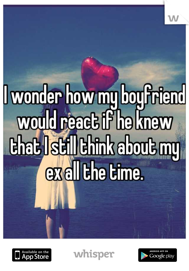 I wonder how my boyfriend would react if he knew that I still think about my ex all the time.