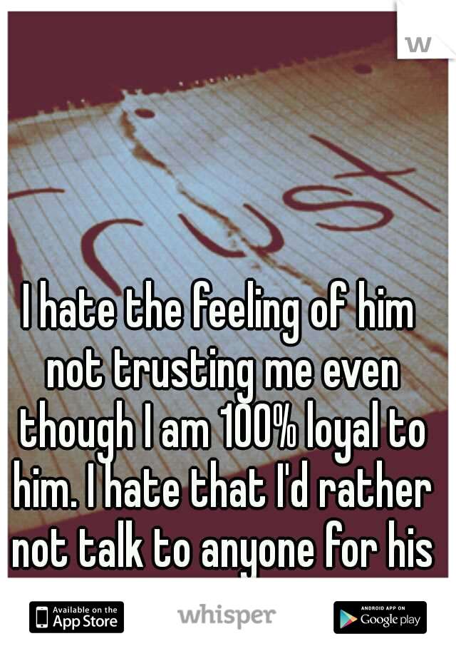 I hate the feeling of him not trusting me even though I am 100% loyal to him. I hate that I'd rather not talk to anyone for his sanity.