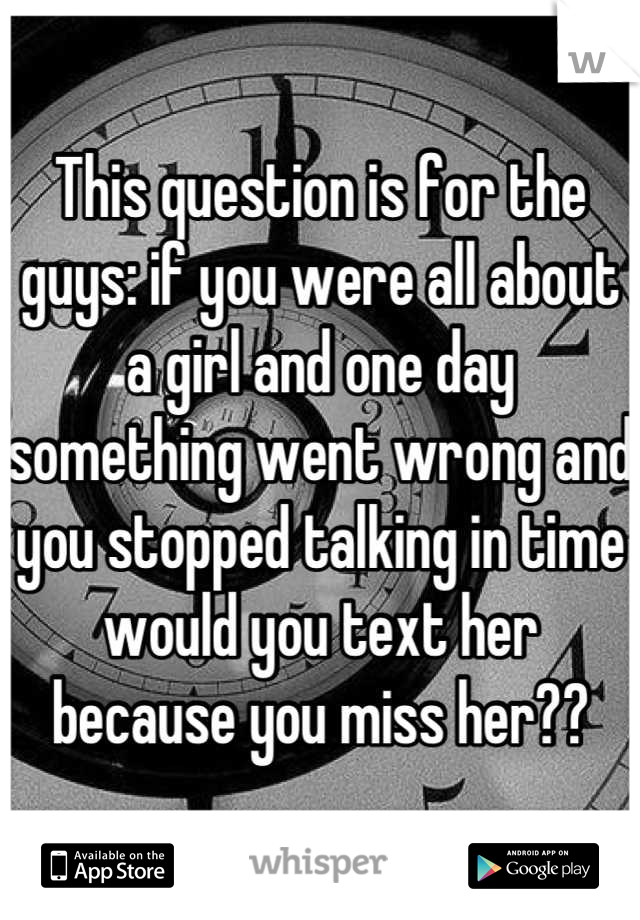 This question is for the guys: if you were all about a girl and one day something went wrong and you stopped talking in time would you text her because you miss her??