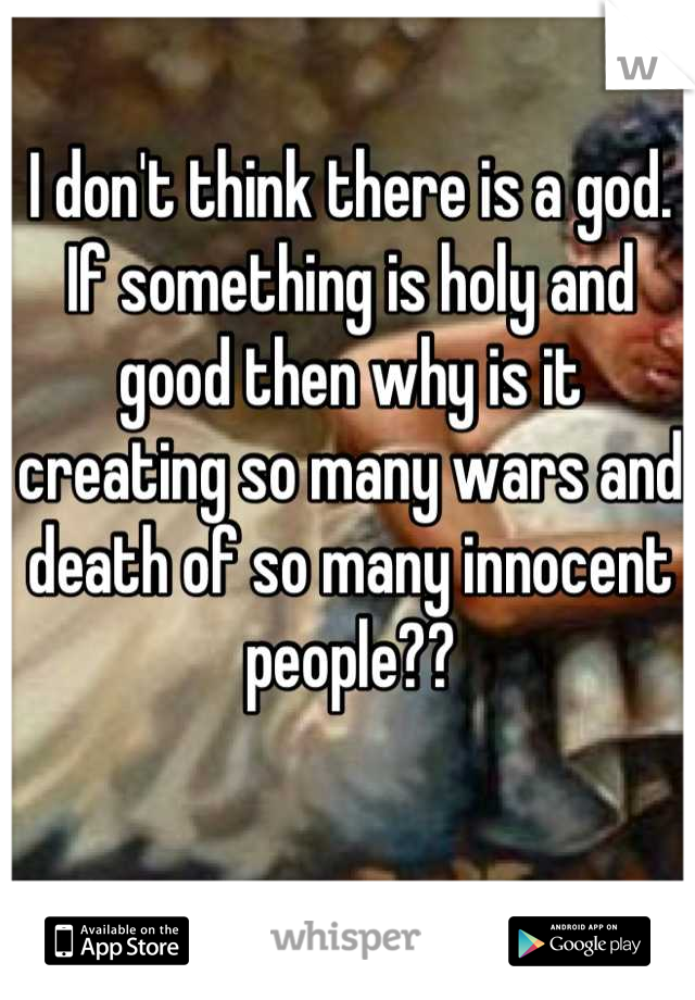I don't think there is a god. If something is holy and good then why is it creating so many wars and death of so many innocent people??