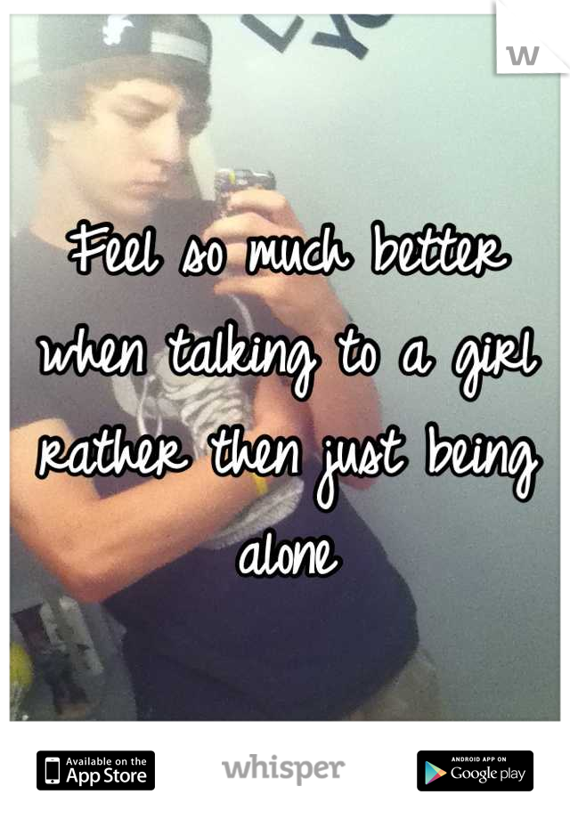 Feel so much better when talking to a girl rather then just being alone