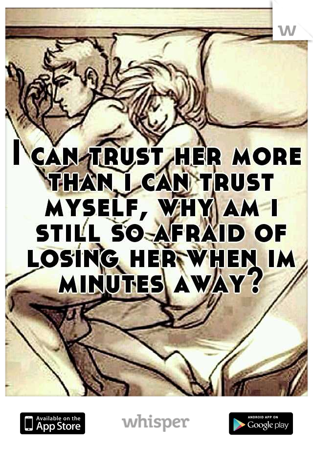 I can trust her more than i can trust myself, why am i still so afraid of losing her when im minutes away?