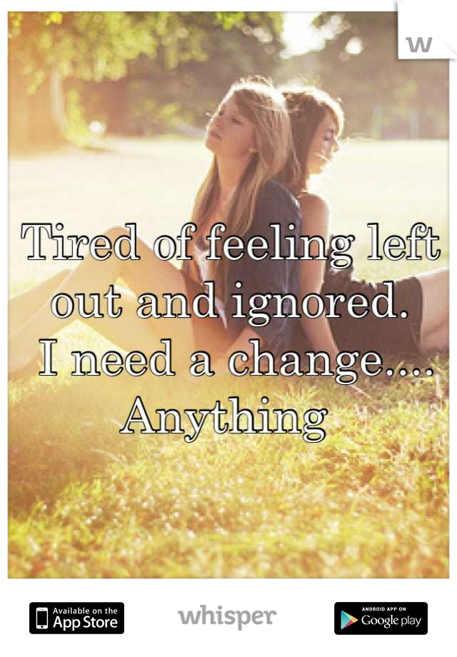 Tired of feeling left out and ignored.
 I need a change.... Anything 
