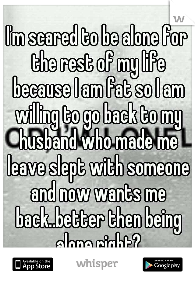I'm scared to be alone for the rest of my life because I am fat so I am willing to go back to my husband who made me leave slept with someone and now wants me back..better then being alone right?