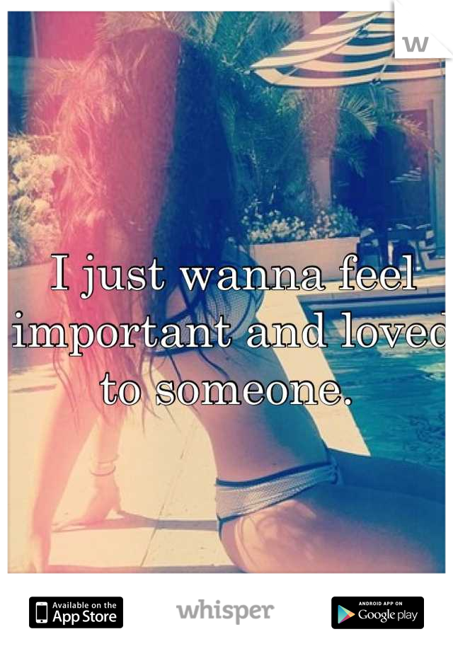 I just wanna feel important and loved to someone. 
