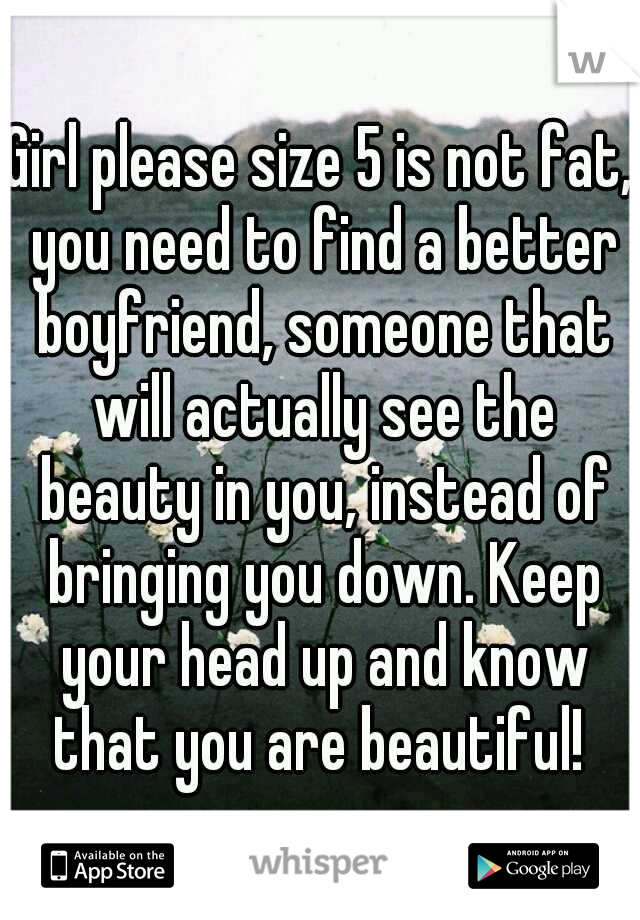 Girl please size 5 is not fat, you need to find a better boyfriend, someone that will actually see the beauty in you, instead of bringing you down. Keep your head up and know that you are beautiful! 
