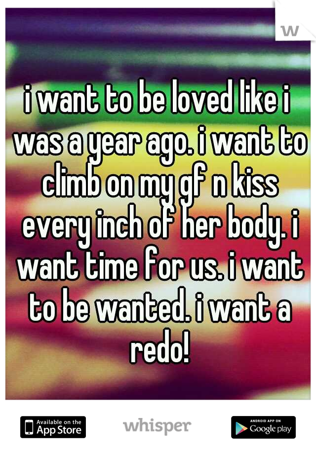 i want to be loved like i was a year ago. i want to climb on my gf n kiss every inch of her body. i want time for us. i want to be wanted. i want a redo!