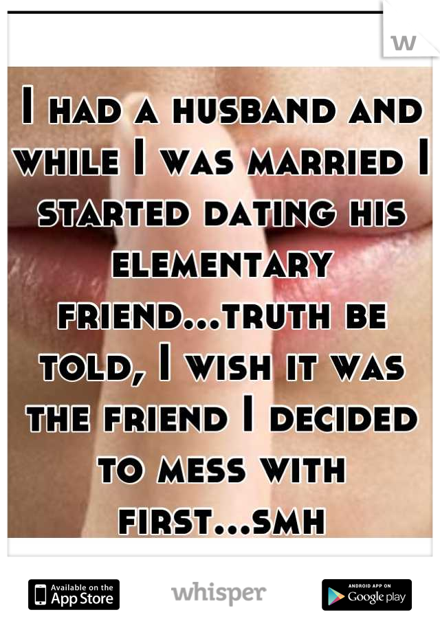 I had a husband and while I was married I started dating his elementary friend...truth be told, I wish it was the friend I decided to mess with first...smh