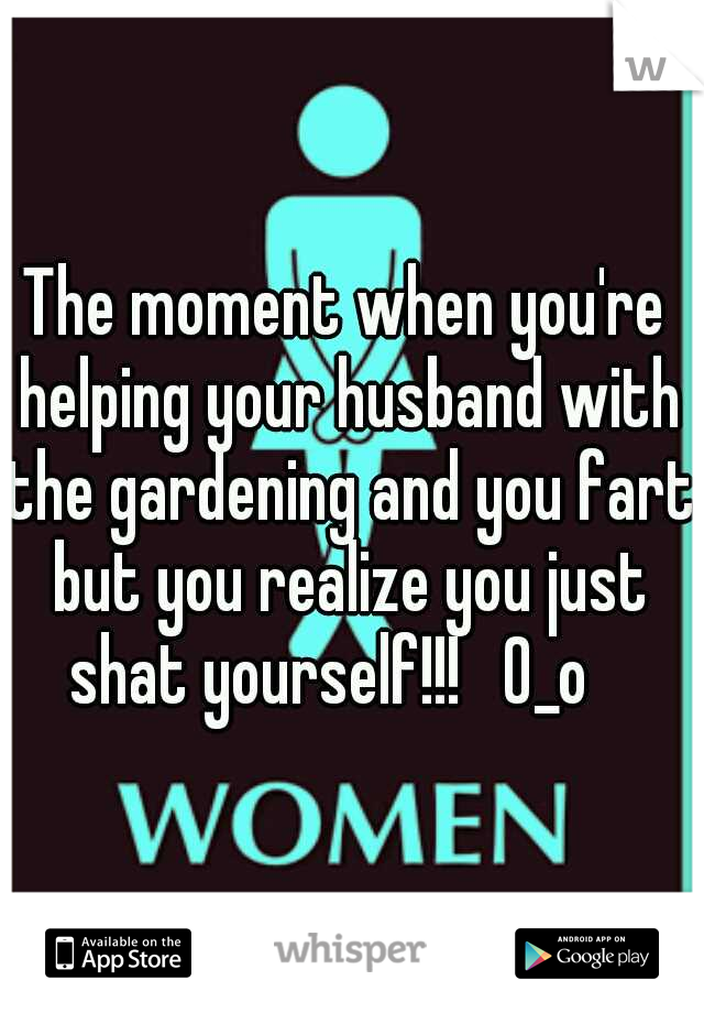 The moment when you're helping your husband with the gardening and you fart but you realize you just shat yourself!!!   0_o   