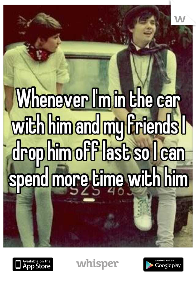 Whenever I'm in the car with him and my friends I drop him off last so I can spend more time with him