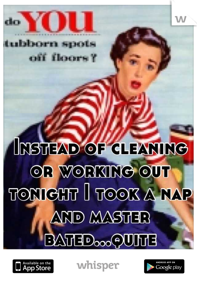 Instead of cleaning or working out tonight I took a nap and master bated...quite heavenly. 
