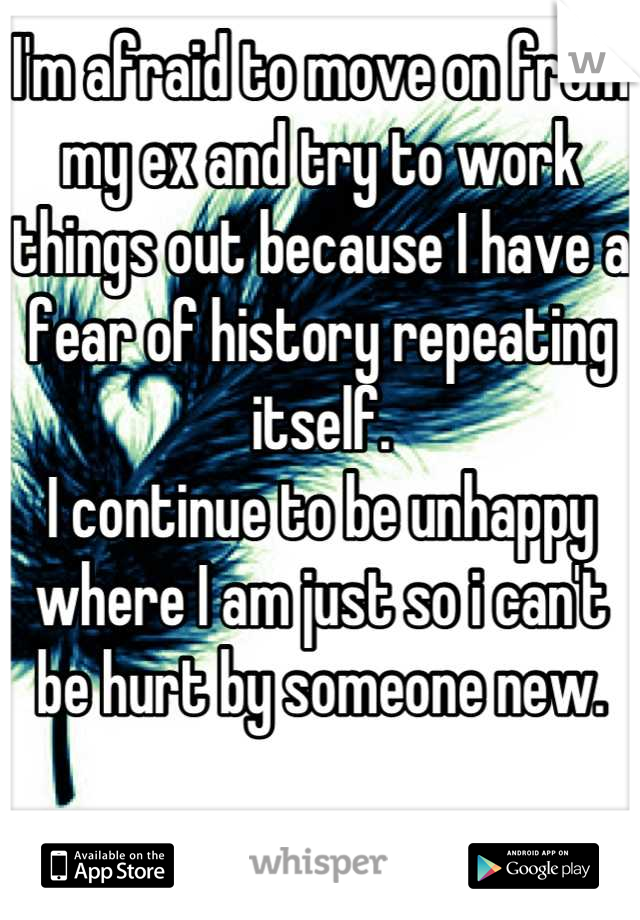 I'm afraid to move on from my ex and try to work things out because I have a fear of history repeating itself.
I continue to be unhappy where I am just so i can't be hurt by someone new.