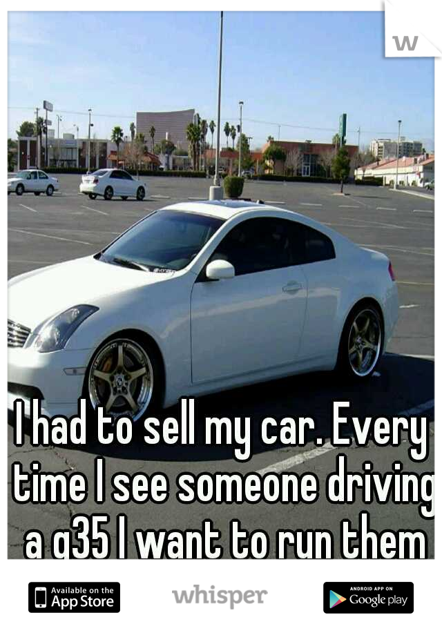 I had to sell my car. Every time I see someone driving a g35 I want to run them off the road.