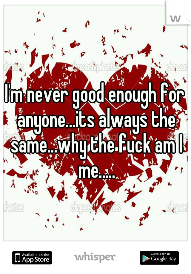 I'm never good enough for anyone...its always the same...why the fuck am I me.....