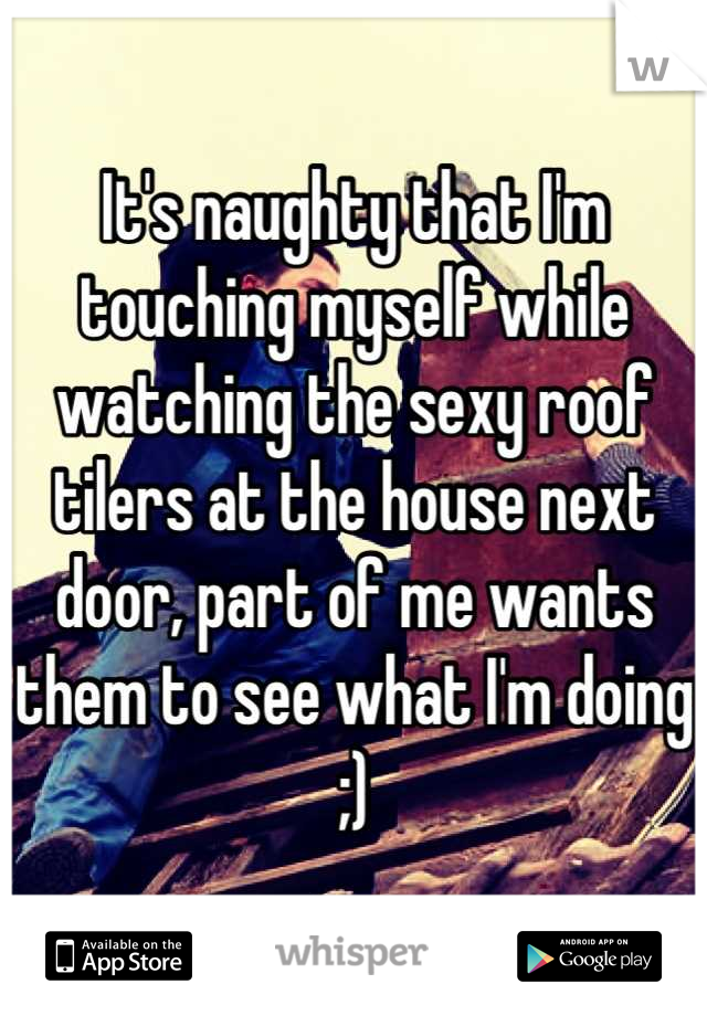 It's naughty that I'm touching myself while watching the sexy roof tilers at the house next door, part of me wants them to see what I'm doing ;)