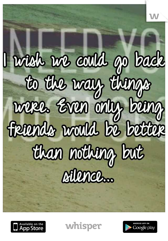 I wish we could go back to the way things were. Even only being friends would be better than nothing but silence...