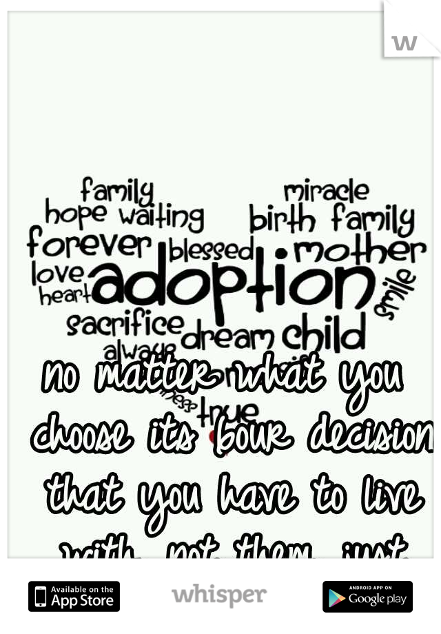 no matter what you choose its 6our decision that you have to live with. not them. just remember theres always adoption. 