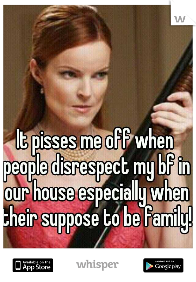 It pisses me off when people disrespect my bf in our house especially when their suppose to be family!