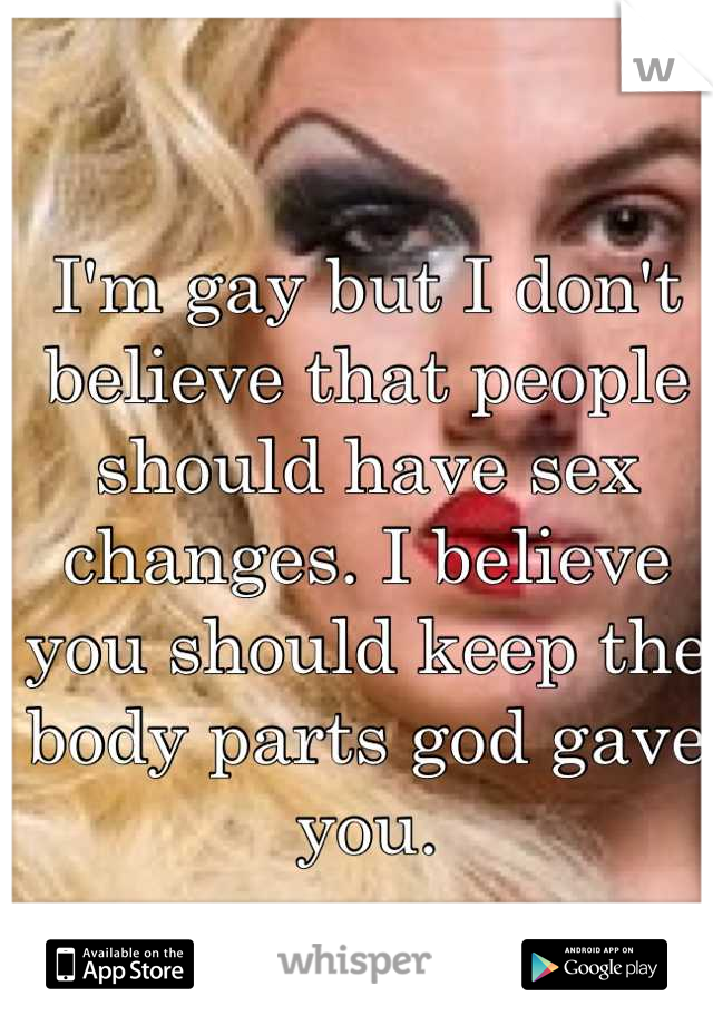 I'm gay but I don't believe that people should have sex changes. I believe you should keep the body parts god gave you.