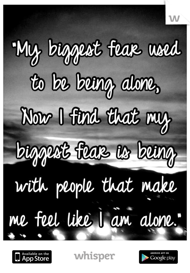 "My biggest fear used to be being alone, 
Now I find that my biggest fear is being with people that make me feel like I am alone."  