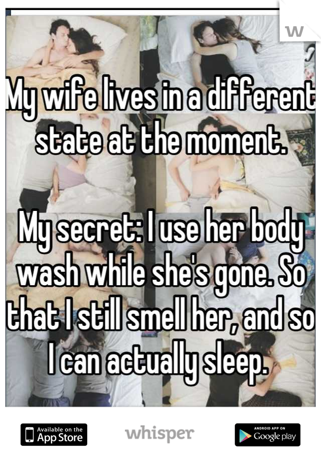 My wife lives in a different state at the moment. 

My secret: I use her body wash while she's gone. So that I still smell her, and so I can actually sleep. 