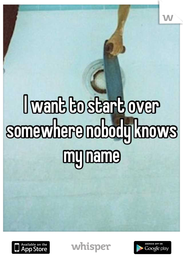 I want to start over 
somewhere nobody knows my name